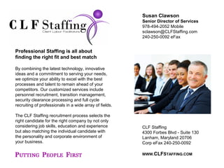 CLF Staffing
4300 Forbes Blvd - Suite 130
Lanham, Maryland 20706
Corp eFax 240-250-0092
WWW.CLFSTAFFING.COM
Susan Clawson
Senior Director of Services
978-494-2052 Mobile
sclawson@CLFStaffing.com
240-250-0092 eFax
Professional Staffing is all about
finding the right fit and best match
By combining the latest technology, innovative
ideas and a commitment to serving your needs,
we optimize your ability to excel with the best
processes and talent to remain ahead of your
competitors. Our customized services include
personnel recruitment, transition management,
security clearance processing and full cycle
recruiting of professionals in a wide array of fields.
The CLF Staffing recruitment process selects the
right candidate for the right company by not only
considering job skills, education and experience
but also matching the individual candidate with
the personality and corporate environment of
your business.
 