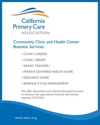Community Clinic and Health Center
Business Services
•	CLINIC CAREERS
•	CLINIC LIBRARY
•	GRANT TRACKER+
•	PATIENT-CENTERED HEALTH HOME
•	RESOURCE GUIDE
•	REVENUE CYCLE MANAGEMENT
We offer discounted and tailored fee-based services
to enhance the operational, financial and clinical
capacity of CCHCs.
www.cpca.org
 