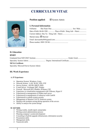 CURRICULUM VITAE
Position applied:  System Admin
I. Personal Information
Fullname: Dao Xuan Thai................................................ Sex: Male..............
Date of birth: 06-04-1988 ............... Place of birth: Dong Anh – Hanoi................
Current Address: Duc Tu – Dong Anh – Hanoi.......................................................
Marital status:  Married
Email: daoxuanthai888@gmail.com........................................................................
Phone number: 0989 150 961 ........................................
II. Education
DNIIT
Graduated from NIIT-INET Institute.......................................................................... Grade: Good....................
Speciality: System Admin....................................... Degree: International Certificate........................................
MCSA Certificate
Speciality: Microsoft Server System Admin
III. Work Experience
A. IT Experience
 Operation System: Windows, Linux
 Network System : LAN, WAN, VPN, FTP
 Service System : AD DS, DHCP, DNS
 E-mail Server : Exchange 2007, Zimbra
 Firewall: Microsoft ISA, IPtables ,PFSense, CSF
 Experience in virtualization management with VMware, Hyper-V
 Experienced in management of Zỉmbra mail server
 Experienced in management of webserver with CentOS
 Experienced in website system security
 Management of Monitor CACTI, Solarwin system
 Dealing with incidents arising during operation of the servers
 Ability to analyze the system design
B. Soft Skills
 Writing weekly, month report; annual plan
 Writing system administration process
 Planning company’s system development
 Consulting to build & upgrade infrastructure, information security
 Presentation skills
 Management skills
 Teamwork skills
 