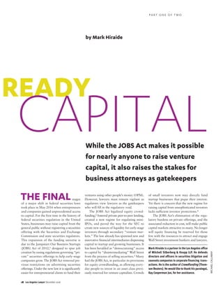 18 Los Angeles Lawyer December 2016
MICHAELCALLAWAY
stages
of a major shift in federal securities laws
took place in May 2016 when entrepreneurs
and companies gained unprecedented access
to capital. For the first time in the history of
federal securities regulation in the United
States, businesses may raise capital from the
general public without registering a securities
offering with the Securities and Exchange
Commission and state securities regulators.
This expansion of the funding universe is
due to the Jumpstart Our Business Startups
(JOBS) Act of 2012,1 designed to spur job
creation by easing regulations governing “pri-
vate” securities offerings to help early-stage
companies grow. The JOBS Act removed pre-
vious restrictions on advertising securities
offerings. Under the new law it is significantly
easier for entrepreneurial clients to fund their
ventures using other people’s money (OPM).
However, lawyers must remain vigilant as
regulators view lawyers as the gatekeepers
who will fill in the regulatory void.
The JOBS Act legalized equity crowd-
funding,2 fostered private peer-to-peer lending,
created a new regime for regulating mini-
IPOs, and paved the way for the SEC to
create new sources of liquidity for early-stage
investors through secondary “venture mar-
kets.” The law already has spawned new and
innovative financial intermediaries dispensing
capital to startup and growing businesses. It
has been heralded as “democratizing” access
to capital by “disintermediating” Wall Street
from the process of selling securities.3 Many
hail the JOBS Act, in particular its provisions
for equity crowdfunding, as allowing every-
day people to invest in an asset class previ-
ously reserved for venture capitalists. Crowds
of small investors now may directly fund
startup businesses that pique their interest.
Yet there is concern that the new regime for
raising capital from unsophisticated investors
lacks sufficient investor protections.4
The JOBS Act’s elimination of the regu-
latory burdens on private offerings, and the
associated reduction in cost, will make public
capital markets attractive to many. No longer
will equity financing be reserved for those
few with the resources to attract and engage
Wall Street investment bankers and lawyers.
Mark Hiraide is a partner in the Los Angeles office
of Mitchell Silberberg & Knupp LLP. He defends
directors and officers in securities litigation and
counsels companies in corporate financing trans-
actions. He is the author of Crowdfunding (Thom-
son Reuters). He would like to thankhis paralegal,
Kay Cooperman Jue, for her assistance.
READY
CAPITALWhile the JOBS Act makes it possible
for nearly anyone to raise venture
capital, it also raises the stakes for
business attorneys as gatekeepers
by Mark Hiraide
THE FINAL
P A R T O N E O F T W O
 