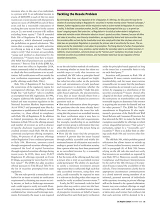 investors who, in the case of an individual,
is a person with 1) an individual income in
excess of $200,000 in each of the two most
recent years or joint income with that person’s
spouse in excess of $300,000 in each of those
years and has a reasonable expectation of
reaching the same income level in the current
year, or 2) a net worth in excess of $1 million
excluding home equity.13 Title II amended
Rule 506 of Regulation D by adding new
paragraph c, which eliminated completely
the prohibition on general solicitation. This
means that a company can widely advertise
its offering as long as it takes “reasonable
steps to verify” that investors are accredited,
“using such method as determined by the
Commission.”14 Issuers must have a reason-
able belief that all purchasers are accredited
investors.15 Prior to Title II of the JOBS Act,
which went into effect in September 2014,
issuers customarily relied on self-certifications,
or check-the-box certifications as to accred-
itation. Self-certifications will not satisfy the
new verification requirement applicable to
public offerings under Rule 506(c).
Rule 506 of Regulation D has become
the cornerstone of the regulatory regime for
nonregistered offerings. The rule provides
bright line “safe harbor” rules to establish
an exemption from SEC registration. In 1996,
Congress addressed the duplication of dual
federal and state securities regulation in the
National Securities Markets Improvements
Act of 1996,16 and preempted state blue sky
registration or qualification of federal covered
securities, i.e., those offered in compliance
with Rule 506 of Regulation D. In addition
to federal preemption, the absence of any
limitation in Rule 506 on the offering amount
and number of investors as well as absence
of specific disclosure requirements for ac-
credited investors made Rule 506 the most
commonly used private offering exemption.
Today, 99 percent of all private offerings
under Regulation D are conducted pursuant
to Rule 506. Moreover, amounts raised
through unregistered securities offerings have
outpaced the level of capital formation
through registered securities offerings during
recent years. In 2014, there were 33,429
Regulation D offerings reported on Form
D filings, accounting for more than $1.3 tril-
lion raised.17 The JOBS Act adds securities
offered pursuant to Title III and Title IV to
the list of securities preempted from state
regulation.
The new rules provide a nonexclusive safe
harbor for an issuer to satisfy its verification
requirement by obtaining tax returns to veri-
fy income, or bank or brokerage statements
and a credit report to verify net worth. How-
ever, many investors are unwilling to furnish
confidential tax returns and brokerage state-
ments. Fortunately, the issuer is not required
to use the safe-harbor methods of verification.
In assessing whether an issuer has taken rea-
sonable steps to verify that investors are
accredited, the SEC takes a principles-based
approach that does not depend on bright-
line rules but relies rather on the particular
facts and circumstances of each purchaser
and transaction to determine whether the
steps taken are “reasonable.” Under this prin-
ciples-based approach, the documentation,
if any, that an issuer should obtain from a
potential investor will depend on answers to
questions such as:
• How much information about the prospec-
tive purchaser does the issuer already have?
The more information the issuer has indi-
cating that the person is an accredited investor,
the fewer verification steps it may have to
take to comply with the rule’s requirements.
For example, membership in an established
angel investor group is information that may
affect the likelihood of the person being an
accredited investor.
• How did the issuer find the prospective
investor? A person that the issuer located
through publicly accessible and widely dis-
seminated means of solicitation may need to
undergo a greater level of verification scrutiny
than a person who may have been prescreened
as an accredited investor by a reasonably
reliable third party.
• Are the terms of the offering such that only
a person who is truly an accredited investor
could participate? The ability of a purchaser
to satisfy a minimum investment amount
requirement that is sufficiently high such that
only accredited investors, using their own
cash, could reasonably be expected to meet
it is relevant in deciding what other steps are
needed to verify accredited investor status.18
Lastly, the SEC envisioned a role for third
parties that may wish to enter into the busi-
ness of verifying the accredited investor status
of prospective investors on behalf of issuers
and allowed for such third-party verification
under the principles-based approach as long
as the issuer has a reasonable basis to rely
on such third party.19
Securities sold pursuant to Rule 506 of
Regulation D must contain restrictions on
transferability, and the issuer must exercise
reasonable care to assure that the purchasers
of the securities do not intend to act as under-
writers by engaging in a distribution of the
securities purchased.20 Issuers should affix
a legend on the share certificates setting forth
the restrictions on transferability and make
reasonable inquiry to determine if the investor
is acquiring the securities for himself and not
for other persons.21 The JOBS Act Title II
amendments to Regulation D also imple-
mented a provision of the Dodd-Frank Wall
Street Reform and Consumer Protection Act
that directed the SEC to make the Rule 506
exemption unavailable for offerings in which
certain disqualified persons (“bad actors”)
participate, subject to a “reasonable care”
exception.22 There is no dollar limit on offer-
ings under Rule 506 and very few other lim-
itations.
The old Rule 506, which prohibits general
solicitation but allows issuers to include up
to 35 nonaccredited investors, remains avail-
able in paragraph (b) of Rule 506. Issuers
relying on the old rule also need not verify
that investors are accredited, as required by
new Rule 507(c). Moreover, recently issued
Compliance and Disclosure Interpretations
by the staff of the SEC Division of Corpor-
ation Finance expand the availability of the
old rule. These interpretations clarify that in
appropriate circumstances communications
in a closed network among members of an
informal, personal network of individuals
with experience investing in private offerings
will not be deemed to be a general solicitation.
Issuers may now conduct offerings on angel
investor networks and make presentations
at demo days and venture fairs without risk
that such activities will be deemed to be a
Los Angeles Lawyer December 2016 21
Tackling the Resale Problem
By preempting state blue sky regulation of tier 2 Regulation A+ offerings, the SEC paved the way for the
creation of secondary trading in Regulation A+ securities in markets recently coined “Venture Exchanges.”
However, further regulatory action will be required to make an active market for Regulation A+ securities
a reality. To facilitate a secondary market, the SEC amended Exchange Act Rule 15c2-11 to permit an
issuer’s ongoing reports filed under tier 2 of Regulation A+ to satisfy a broker-dealer’s obligations to
review and maintain certain information about an issuer’s quoted securities. However, because all offers
and sales of securities, even those by shareholders, are regulated by federal and state securities laws,
the secondary offer and sale by the shareholder must also comply with state blue sky laws unless such
state laws are preempted. Regulation A+ preempts the primary sale of securities by the issuer. The sec-
ondary sale by the shareholder is not subject to preemption. The Fixing America’s Surface Transportation
Act, enacted in December 2015, provides a partial solution for secondary sales to accredited investors. It
codified a resale exemption, commonly known as the “Section 4(11
⁄2)” exemption, for private resales of
restricted securities to accredited investors, and it preempted state blue sky law regulation of these
secondary transactions.
 