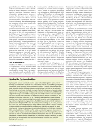 general solicitation.23 On the other hand, the
staff also clarified that one method of estab-
lishing the absence of a general solicitation—
showing a preexisting “substantive business
relationship” with prospective investors—
requires that the issuer possess sufficient
information to evaluate the offeree’s financial
circumstances and sophistication. Self-certi-
fication, without any other information about
the prospective offeree, is not enough to be
considered substantive.
Despite the staff’s recent efforts to provide
guidance on issues arising under the JOBS
Act, answers to many questions require resort-
ing to years of SEC staff interpretation and
judicial precedent. For example, in response
to the question, “What information can an
issuer widely disseminate about itself without
contravening Regulation D’s prohibition on
general solicitation?” the staff responded that
factual business information that “does not
condition the public mind or arouse public
interest in a securities offering” will not
violate the rule.24 To understand the response,
however, one must look to the SEC staff’s
long-time guidance on when such commu-
nications will be deemed an “offer”25 and
be aware that courts have interpreted the
term for securities law purposes broadly
beyond the common law concept of an offer.26
Title IV: Regulation A+
Title IV of the JOBS Act is commonly known
as “Regulation A+” and has also been dubbed
a “mini-IPO.” Once qualified, the offering
may be sold to anyone. There is no require-
ment that the investor be accredited or sophis-
ticated, no restriction on the means of sol-
icitation, and no federal restriction on trans-
ferability of the securities. Effective since June
2015, it amends the former SEC Regulation
A by increasing the old offering limit of $5
million to $50 million. An offering under
the new Regulation A requires an offering
circular containing specific disclosures similar
to those made in an IPO prospectus, and the
offering is subject to SEC review and quali-
fication of the offering circular. The offering
circular must include financial statements
consisting of the prior year’s balance sheet
and income statements for the most recent
two years. The SEC review process for
Regulation A+ offerings is similar to the reg-
istration process for a registered IPO. The
staff of the SEC’s Division of Corporation
Finance reviews all Regulation A+ offering
circulars and approximately 30 days from
the filing date of the offering circular on
Form 1-A, the staff will issue its written com-
ments. The company responds to these staff
comments by filing a series of amendments
to the offering circular until all staff comments
are resolved. Only then will the SEC declare
the offering statement “qualified.” No sales
of securities may be made until the SEC
declares the statement qualified. In most
cases, the time period from SEC filing to the
effective date is at least 60 days and in many
cases much longer.
A principal benefit of Regulation A+ is
its “test the waters” provisions. An issuer
may solicit indications of interest before and
after an offering circular is filed. While no
sale commitments may be accepted until the
offering circular is qualified by the SEC, there
are few restrictions on the content of test-
the-waters materials. Through a social media
campaign, for example, companies may ask
potential investors for their contact infor-
mation and the dollar amount of their invest-
ment interest by asking them to reserve shares
for purchase when, and if, the SEC qualifies
the offering. If there is sufficient interest,
upon qualification of the offering by the SEC,
the issuer may then formally offer and accept
subscriptions from those prospective investors
who had previously expressed interest in the
offering.
Regulation A+ has two tiers: tier 1, with
a maximum offering limit of $20 million,
and tier 2 with a maximum offering limit of
$50 million. The principal difference between
them is that tier 2 offerings preempt state
securities laws. The SEC left intact state blue
sky regulation of tier 1 offerings under Reg-
ulation A+. Another difference between the
two tiers is tier 2 offerings require a financial
statement audit, and the issuer must file with
the SEC ongoing annual, semiannual, and
current reports. Also, nonaccredited investors
in a tier 2 offering may not invest more than
the greater of 10 percent of their net worth
or annual income in any single Regulation
A+ offering. Finally, because there is no pre-
emption of state securities laws with tier 1
offerings, audited financial statements in
most cases will be necessary even though the
SEC does not require financial statements to
be audited in tier 1 offerings. This provision
is necessary because many states require
audited financial statements in order to qual-
ify the offering in the state.
The ongoing SEC reporting required of
companies conducting tier 2 Regulation A+
offerings is considered to be a “lite” form of
the periodic reporting required of companies
that conduct registered offerings. Unlike com-
panies registering their securities offerings
under the Securities Act on Form S-1, an
issuer selling securities under the Regulation
A exemption from registration does not
become subject to the full regulatory regime
under Section 12 of the Exchange Act, which
automatically applies to issuers registering
an offering under the Securities Act.27 Com-
panies conducting registered offerings must
file periodic reports—annual reports on Form
10-K, quarterly reports on Form 10-Q, and
current reports on Form 8-K—proxy state-
ments and beneficial ownership reports by
the company’s officers, directors and 10-per-
cent shareholders.
The annual financial statement audit
required of tier 2 Regulation A+ issuers need
not be performed by auditors who are regis-
tered with the Public Company Accounting
Board, which is a requirement for audits of
SEC-registered companies. The six-month
semiannual report required of Regulation
A+ issuers need only contain financial state-
22 Los Angeles Lawyer December 2016
Solving the Facebook Problem
A privately held company automatically becomes subject to the full SEC regulatory regime under the
Exchange Act once it elects to register its initial public offering under the Securities Act. A privately held
company may also be required to register under the Exchange Act, if its assets and shareholder base
grows to a certain size. One of the more important changes included in the JOBS Act was to increase
these Exchange Act registration thresholds to mitigate what has been known as the Facebook problem,
a problem confronting many startups with large numbers of stockholders. Prior to the JOBS Act, Section
12(g) of the Exchange Act required that a company with more than $10 million in total assets register
any class of securities held by more than 500 shareholders of record, whether accredited or not. This
Exchange Act registration triggers all of the SEC’s regulations governing publicly traded companies,
including, among others, periodic reporting, insider security transaction reporting, proxy statement fil-
ing, and short-swing insider trading prohibitions. The JOBS Act raised the thresholds for registration
(and termination) of registration for a class of securities under the Exchange Act. As a result, an issuer
that is not a bank, bank holding company, or savings and loan holding company is required to register
a class of equity securities if it has more than $10 million total assets and the securities are held of
record by either 2,000 or 500 persons who are not accredited investors. The JOBS Act also directed the
SEC to revise the definition of “held of record” to exclude securities held by persons who received the
securities under an employee compensation plan in transactions exempted from registration under the
Securities Act. This last requirement addressed the Facebook problem. Prior to its IPO, Facebook, hav-
ing more than $10 million in assets and more than 500 stockholders, decided to register its IPO under
the Securities Act because it would have been required to register its common stock under the
Exchange Act in any event.
 