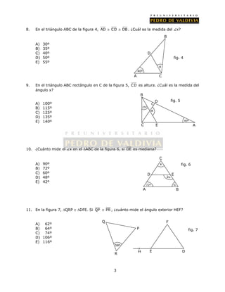 8. En el triángulo ABC de la figura 4, AD  CD  DB. ¿Cuál es la medida del x? 
3 
A) 30º 
B) 35º 
C) 40º 
D) 50º 
E) 55º 
x 
D 
40º 
A C 
B 
fig. 4 
9. En el triángulo ABC rectángulo en C de la figura 5, C D es altura. ¿Cuál es la medida del 
ángulo x? 
A) 100º 
B) 115º 
C) 125º 
D) 135º 
E) 140º 
B 
D 
x 
10. ¿Cuánto mide el x en el ABC de la figura 6, si DE es mediana? 
A) 90º 
B) 72º 
C) 60º 
D) 48º 
E) 42º 
C 
D 
x fig. 6 
2 
E 
72º  
A B 
11. En la figura 7, QRP  DFE. Si QP  PR , ¿cuánto mide el ángulo exterior HEF? 
A) 62º 
B) 64º 
C) 74º 
D) 106º 
E) 116º 
C E 
fig. 5 
A 
25º 
40º 
58º 
P 
Q 
R 
fig. 7 
F 
H E D 
 