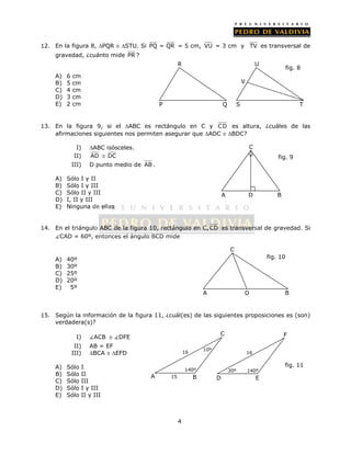 12. En la figura 8, PQR  STU. Si PQ = QR = 5 cm, VU = 3 cm y TV es transversal de 
R 
4 
gravedad, ¿cuánto mide PR ? 
A) 6 cm 
B) 5 cm 
C) 4 cm 
D) 3 cm 
E) 2 cm 
U 
13. En la figura 9, si el ABC es rectángulo en C y C D es altura, ¿cuáles de las 
afirmaciones siguientes nos permiten asegurar que ADC  BDC? 
I) ABC isósceles. 
II) AD  DC 
III) D punto medio de AB . 
A) Sólo I y II 
B) Sólo I y III 
C) Sólo II y III 
D) I, II y III 
E) Ninguna de ellas 
C 
fig. 9 
A D B 
14. En el triángulo ABC de la figura 10, rectángulo en C, CD es transversal de gravedad. Si 
CAD = 60º, entonces el ángulo BCD mide 
A) 40º 
B) 30º 
C) 25º 
D) 20º 
E) 5º 
C 
fig. 10 
15. Según la información de la figura 11, ¿cuál(es) de las siguientes proposiciones es (son) 
verdadera(s)? 
I) ACB  DFE 
II) AB = EF 
III) BCA  EFD 
A) Sólo I 
B) Sólo II 
C) Sólo III 
D) Sólo I y III 
E) Sólo II y III 
fig. 8 
P Q 
V 
S T 
A D B 
fig. 11 
A B 
C 
16 10º 
15 
140º 
D E 
F 
16 
30º 140º 
 