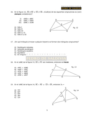 16. En la figura 12, AD // BC y DC // AB . ¿Cuál(es) de las siguientes congruencias es (son) 
5 
siempre verdadera(s)? 
I) DEA  BEC 
II) DEC  DEA 
III) DBC  CAB 
A) Sólo I 
B) Sólo II 
C) Sólo III 
D) Sólo I y II 
E) Sólo II y III 
C 
17. ¿En qué triángulo al trazar cualquier bisectriz se forman dos triángulos congruentes? 
A) Rectángulo isósceles 
B) Isósceles acutángulo 
C) Rectángulo escaleno 
D) Equilátero 
E) En ninguno 
18. En el ABC de la figura 13, ED y FE son medianas, entonces es FALSO 
A) FEC  DBE 
B) ADF  FEC 
C) CFE  DEF 
D) CEF  BDE 
E) FDE  ECF 
C 
F E 
19. En el ABC de la figura 14, BC  AD y CD  DE , entonces 3 = 
A) 75º 
B) 60º 
C) 45º 
D) 30º 
E) 15º 
A 
D 
E 
fig. 12 
B 
A D 
B 
fig. 13 
B 
C 
A 
115º 
 
E 
D 
fig. 14 
 
 