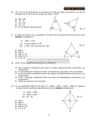 20. ¿En cuál de las alternativas se encuentra el dato que falta para afirmar que en los 
triángulos de la figura 15 se cumple que ABC  DEF? 
6 
A) AB  DE 
B) C  F 
C) AC // DF 
D) B  E 
E) No se requiere dato adicional 
80º 
80º 
fig. 15 
21. El ABC de la figura 16, es equilátero. ¿Cuál(es) de las siguientes afirmaciones es (son) 
siempre verdadera(s)? 
I) EPD = 120º 
II) P punto medio de AB . 
III) Si CE  CD, entonces EP  PD. 
A) Sólo I 
B) Sólo II 
C) Sólo I y III 
D) Sólo II y III 
E) I, II y III 
22. ¿Cuál de las siguientes afirmaciones es verdadera? 
D 
fig. 16 
E 
P 
A) Dos triángulos rectángulos que tienen un cateto respectivamente congruente, son 
congruentes. 
B) Si dos triángulos rectángulos tienen la hipotenusa congruente, son congruentes. 
C) Si dos triángulos rectángulos tienen dos ángulos correspondientes congruentes, son 
congruentes. 
D) Si dos triángulos rectángulos tienen dos lados correspondientes congruentes, son 
congruentes. 
E) Todas las anteriores son correctas. 
23. En el cuadrilátero ABCD de la figura 17, AED  CED y CEB  AEB. Al respecto, 
¿cuál(es) de las siguientes proposiciones es (son) siempre verdadera(s)? 
I) ADE  DBC 
II) DAB  DCB 
III) AE  EC 
A) Sólo I 
B) Sólo II 
C) Sólo I y II 
D) Sólo II y III 
E) I, II y III 
C 
A B 
fig. 17 
A 
B 
C 
D 
E 
C 
A 
60º 
B 
F 
E 
D 
40º 
 