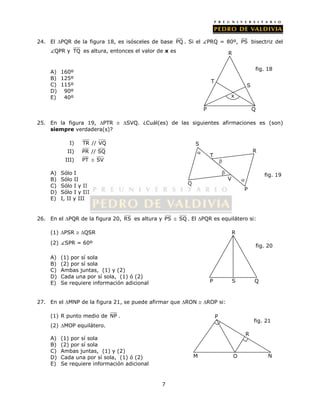 24. El PQR de la figura 18, es isósceles de base PQ . Si el PRQ = 80º, PS bisectriz del 
QPR y TQ es altura, entonces el valor de x es 
7 
A) 160º 
B) 125º 
C) 115º 
D) 90º 
E) 40º 
S 
fig. 18 
T 
x 
25. En la figura 19, PTR  SVQ. ¿Cuál(es) de las siguientes afirmaciones es (son) 
siempre verdadera(s)? 
I) TR // VQ 
II) PR // SQ 
III) PT  SV 
A) Sólo I 
B) Sólo II 
C) Sólo I y II 
D) Sólo I y III 
E) I, II y III 
 
26. En el PQR de la figura 20, RS es altura y PS  SQ. El PQR es equilátero si: 
(1) PSR  QSR 
(2) SPR = 60º 
A) (1) por sí sola 
B) (2) por sí sola 
C) Ambas juntas, (1) y (2) 
D) Cada una por sí sola, (1) ó (2) 
E) Se requiere información adicional 
27. En el MNP de la figura 21, se puede afirmar que RON  ROP si: 
(1) R punto medio de NP . 
(2) MOP equilátero. 
A) (1) por sí sola 
B) (2) por sí sola 
C) Ambas juntas, (1) y (2) 
D) Cada una por sí sola, (1) ó (2) 
E) Se requiere información adicional 
R 
fig. 19 
fig. 20 
P S 
Q 
P 
fig. 21 
R 
M O N 
Q 
S 
V 
 
P 
T 
R 
 
 
R 
P Q 
 