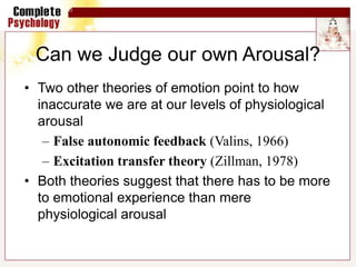 Can we Judge our own Arousal?
• Two other theories of emotion point to how
inaccurate we are at our levels of physiological
arousal
– False autonomic feedback (Valins, 1966)
– Excitation transfer theory (Zillman, 1978)
• Both theories suggest that there has to be more
to emotional experience than mere
physiological arousal
 