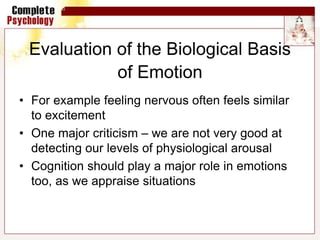 Evaluation of the Biological Basis
of Emotion
• For example feeling nervous often feels similar
to excitement
• One major criticism – we are not very good at
detecting our levels of physiological arousal
• Cognition should play a major role in emotions
too, as we appraise situations
 