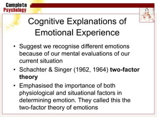 Cognitive Explanations of
Emotional Experience
• Suggest we recognise different emotions
because of our mental evaluations of our
current situation
• Schachter & Singer (1962, 1964) two-factor
theory
• Emphasised the importance of both
physiological and situational factors in
determining emotion. They called this the
two-factor theory of emotions
 