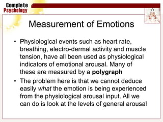 Measurement of Emotions
• Physiological events such as heart rate,
breathing, electro-dermal activity and muscle
tension, have all been used as physiological
indicators of emotional arousal. Many of
these are measured by a polygraph
• The problem here is that we cannot deduce
easily what the emotion is being experienced
from the physiological arousal input. All we
can do is look at the levels of general arousal
 