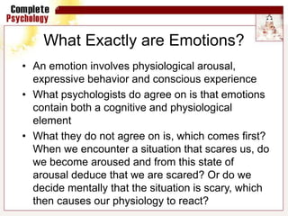 What Exactly are Emotions?
• An emotion involves physiological arousal,
expressive behavior and conscious experience
• What psychologists do agree on is that emotions
contain both a cognitive and physiological
element
• What they do not agree on is, which comes first?
When we encounter a situation that scares us, do
we become aroused and from this state of
arousal deduce that we are scared? Or do we
decide mentally that the situation is scary, which
then causes our physiology to react?
 