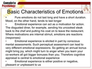 • Pure emotions do not last long and have a short duration.
Mood, on the other hand, tends to last longer
• Emotional experience can act as a motivation for action.
The disgusted diner, for example, sending his uncooked steak
back to the chef and putting his coat on to leave the restaurant.
Where motivations are internal stimuli, emotions are reactions
(responses)
• Emotional experience is elicited in part by conscious
mental assessments. Such perceptual assessment can lead to
very different emotional expressions. So getting an annual bonus
might bring joy, which might turn to anger when you learn your
co-workers all got bigger bonuses than you. Therefore cognitive
appraisal is central to emotional experience
• Emotional experience is either positive or negative,
pleasant or unpleasant to us
Basic Characteristics of Emotions
 