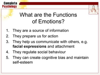 What are the Functions
of Emotions?
1. They are a source of information
2. They prepare us for action
3. They help us communicate with others, e.g.
facial expressions and attachment
4. They regulate social behaviour
5. They can create cognitive bias and maintain
self-esteem
 