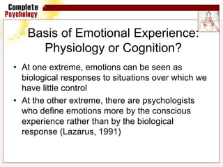 Basis of Emotional Experience:
Physiology or Cognition?
• At one extreme, emotions can be seen as
biological responses to situations over which we
have little control
• At the other extreme, there are psychologists
who define emotions more by the conscious
experience rather than by the biological
response (Lazarus, 1991)
 