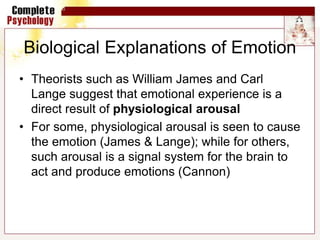 Biological Explanations of Emotion
• Theorists such as William James and Carl
Lange suggest that emotional experience is a
direct result of physiological arousal
• For some, physiological arousal is seen to cause
the emotion (James & Lange); while for others,
such arousal is a signal system for the brain to
act and produce emotions (Cannon)
 