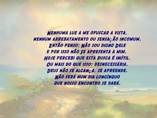 Nenhuma luz a me ofuscar a vista,
nenhum arrebatamento ou sensa ão incomum.ç
Então penso: Não sou digno Dele
e por isso não Se apresenta a mim.
Hoje percebi que esta busca é inútil.
Ou mais do que isso: desnecessária.
Deus não se alcan a, se apreende.ç
Não será num dia longínquo
que nosso encontro se dará.
 