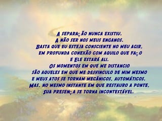 A separa ão nunca existiu.ç
A não ser nos meus enganos.
Basta que eu esteja consciente no meu agir,
 em profunda conexão com aquilo que fa oç
e Ele estará ali.
Os momentos em que me distancio
são aqueles em que me desvinculo de mim mesmo
e meus atos se tornam mecânicos, automáticos.
Mas, no mesmo instante em que restauro a ponte,
Sua presen a se torna incontestável.ç
 