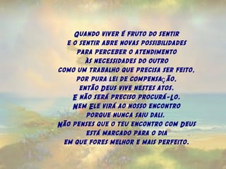 Quando viver é fruto do sentir
e o sentir abre novas possibilidades
para perceber o atendimento
às necessidades do outro
como um trabalho que precisa ser feito,
por pura lei de compensa ão,ç
então Deus vive nestes atos.
E não será preciso procurá-Lo.
Nem Ele virá ao nosso encontro
porque nunca saiu dali.
Não penses que o teu encontro com Deus
está marcado para o dia
em que fores melhor e mais perfeito.
 