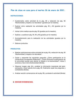 Plan de clase en casa para el martes 26 de enero de 2021.
INSTRUCCIONES:
 Cuestionarlos sobre actividad de la pág. 80 y redacción de pág. 80
“Biodiversidad y respeto a la naturaleza” (guiados por la maestra).
 Explicar cómo realizarán las actividades pág. 85 y 86 (guiados por la
maestra).
 Indicar cómo realizar apunte pág. 85 (guiados por la maestra).
 Explicar y cuestionar pág. 84, 85 y 86 (guiados por la maestra).
 Acompañamiento para la realización de las actividades (guiados por la
maestra).
 Elaborar productos.
PRODUCTOS:
 Realizar participaciones sobre actividad de la pág. 80 y redacción de pág. 80
“Biodiversidad y respeto a la naturaleza”.
 Copiar y responder las siguientes preguntas ¿Cómo participarías en la
conservación de especies endémicas?, ¿Cómo promover la participación de
la comunidad escolar para alentar el respeto a la biodiversidad?, indica 5
acciones a favor de la biodiversidad (libreta).
 Observar imagen pág. 84 y analizar la información importante del texto,
subrayarla y hacer apunte de la pág. 85, finalmente copiar las preguntas y
contestarlas (libreta).
 Analizar sección comenzamos de la pág. 86 y contestar la actividad (libreta)
ENVIAR EVIDENCIAS.
 