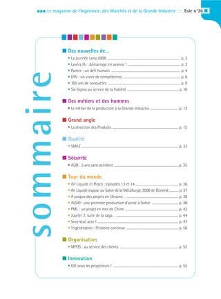 III   Le magazine de l’Ingénierie, des Marchés et de la Grande Industrie : : : Eole n°26 I




               I Des nouvelles de…
                  • La journée cana 2006 ............................................................................................ p. 2
                  • Lavéra H2 : démarrage en avance ! .................................................................. p. 3
                  • Panter : un défi humain ....................................................................................... p. 4
sommaire
                  • DFV : un vivier de compétences ........................................................................ p. 6
                  • 100 ans de conquêtes ........................................................................................... p. 9
                  • Six Sigma au service de la fiabilité ................................................................ p. 10

               I Des métiers et des hommes
                  • Le métier de la production à la Grande Industrie .................................... p. 12

               I Grand angle
                  • La direction des Produits ................................................................................... p. 15

               I Qualité
                  • SMILE ......................................................................................................................... p. 33

               I Sécurité
                  • ALIB : 5 ans sans accident ..................................................................................p. 35

               I Tour du monde
                  • Air Liquide et Posco : épisodes 13 et 14....................................................... p. 36
                  • Air Liquide expose au Salon de la Métallurgie 2006 de Donetsk ............ p. 37
                  • A propos des projets en Ukraine… ................................................................. p. 38
                  • ALSIG : une première production d’azote à Sohar ................................. p. 40
                  • PML : un projet en mer de Chine ................................................................... p. 42
                  • Jupiter 2, suite de la saga… .............................................................................. p. 44
                  • Severstal, acte I ...................................................................................................... p. 47
                  • Trigénération : l’histoire continue ................................................................. p. 50

               I Organisation
                  • MPOS : au service des clients .......................................................................... p. 52

               I Innovation
                  • GIE sous les projecteurs ! .................................................................................. p. 55
 