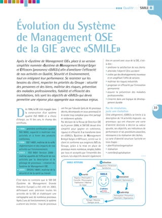III       Qualité : : : SMILE I




Évolution du Système
de Management QSE
de la GIE avec «SMILE»
Après le «Système de Management GIE», place à sa version                                                       être en accord avec ceux de la GIE, c’est-
                                                                                                               à-dire :
simplifiée nommée «Système de Management Intégré Léger                                                         • améliorer la satisfaction de nos clients
et Efficace» (prononcez «SMILE») afin d’améliorer l’efficacité                                                 • atteindre l’objectif Zéro accident
de nos activités en Qualité, Sécurité et Environnement,                                                        • croître par des développements nouveaux
tout en intégrant leur performance. Se recentrer sur les                                                         et en amplifiant l’offre de services
besoins du client, respecter les priorités du Groupe : sécurité                                                • maîtriser les risques industriels
                                                                                                               • progresser en efficacité par l’innovation
des personnes et des biens, maîtrise des risques, prévention                                                     permanente
des maladies professionnelles, fiabilité et efficacité des                                                     • assurer la prévention des maladies
installations, tels sont les objectifs de «SMILE» qui devra                                                      professionnelles
permettre une réponse plus appropriée aux nouveaux enjeux.                                                     • s’inscrire dans une logique de dévelop-
                                                                                                                 pement durable

                                               ont fini par l’alourdir (près de 45 processus                   Pas de révolution,                                33

D
          ès 1996, la GIE s’est engagée dans
          la construction d’un système         décrits, décomposés en sous-processus) et                       juste une évolution
                                               le rendre trop complexe pour être partagé                       Côté allégement, «SMILE» se limite à la
          qualité ISO 9000 et a choisi
                                               et réellement «piloté».                                         description de 14 activités majeures -ou
d’élargir, au fil des ans, le champ des
                                               Par décision de la Revue de Direction GIE                       processus- qui ont chacune une carte
certificats.
                                               du 9 janvier 2006, le SM GIE devait être                        d’identité destinée à décrire sa valeur
• 1996 : première certification qualité        simplifié pour gagner en cohérence,                             ajoutée, ses objectifs, ses indicateurs de
  ISO 9002, capacité à maîtriser nos           rigueur et efficacité. Il se transforme donc                    performance et ses procédures associées,
  activités et à livrer des produits           en «SMILE», Système de Management                               nécessaires à la réalisation des tâches.
  conformes.                                   Intégré Léger et Efficace, centré sur le                        La carte d’identité structure l’activité en
• 1999 : ISO 14001, maîtrise de la veille      client et conforme aux exigences IMS du                         trois étapes :
  réglementaire et des impacts de nos          Groupe, grâce à la mise en place de                             • planification/organisation
  activités sur l’environnement.               processus moins nombreux, simples, lisibles                     • réalisation
• 2003 : ISO 9001 Version 2000 :               par tous et acceptés par l’ensemble des                         • contrôles/capitalisation
  maîtrise «qualité» de l’efficacité de nos    acteurs. Les objectifs doivent également                                                               >>>
  activités par la description et le
  pilotage de processus – création du                SMILE ATTITUDE                               M otivation
  Système de Management GIE.                                                              Transparence / Protection
                                                                                     L




                                                                                                Satisfaction
• 2005 : OHSAS 18001, maîtrise de la
                                                                                                                                       L
  sécurité et de la santé au travail.                                S écurité                    SMILE
                                                              Rigueur / Ponctualité /                                            I nnovation
C’est dans ce contexte que le SM GIE                         Contrôle / Pérennisation                                        Créativité / Optimisation
                                                              Fiabilisation / Maîtrise
(Système de Management Grande
                                                                      du risque
Industrie Europe) a été créé en 2003,
définissant avec précision toutes les
                                                                       L                      J’adhère                                      L
                                                                                                   Grande Industrie Europe        L eadership
activités de la GIE et établissant une
                                                                                                                             Anticipation / Prévention
cartographie avec de nombreux processus.                                           É coute
                                                                                                                             Réactivité / Organisation
Après 3 ans de fonctionnement, le système                                     Partage / Réponse
                                                                                                        L




                                                                               Dialogue social
a atteint ses limites : trop de processus
 