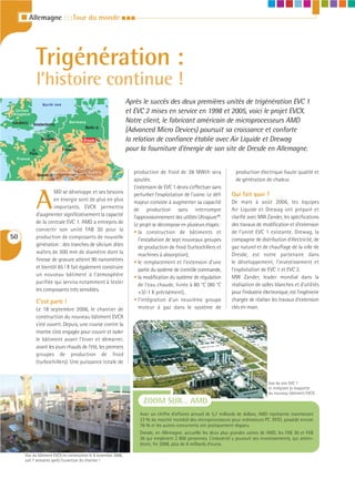 I Allemagne : : : Tour du monde I I I




               Trigénération :
               l’histoire continue !
                   North sea
                                                                    Après le succès des deux premières unités de trigénération EVC 1
 United
Kingdom
                                                                    et EVC 2 mises en service en 1998 et 2005, voici le projet EVCX.
London       Amsterdam
                                   Germany                          Notre client, le fabricant américain de microprocesseurs AMD
                                            Berlin
            Belgium                                                 (Advanced Micro Devices) poursuit sa croissance et conforte
                   Bruxelles               Dresde                   la relation de confiance établie avec Air Liquide et Drewag
                               Frankfurt                            pour la fourniture d’énergie de son site de Dresde en Allemagne.
           Paris
  France



               Geneve
                         Switzerland         Austria                  production de froid de 38 MWth sera                 production électrique haute qualité et
                                                                      ajoutée.                                            de génération de chaleur.
                                                                      L’extension de EVC 1 devra s’effectuer sans


               A
                        MD se développe et ses besoins                perturber l’exploitation de l’usine. Le défi      Qui fait quoi ?
                        en énergie sont de plus en plus               majeur consiste à augmenter sa capacité           De mars à août 2006, les équipes
                        importants. EVCX permettra                    de production sans interrompre                    Air Liquide et Drewag ont préparé et
               d’augmenter significativement la capacité              l’approvisionnement des utilités Ultrapure™.      clarifié avec MW Zander, les spécifications
               de la centrale EVC 1. AMD a entrepris de               Le projet se décompose en plusieurs étapes :      des travaux de modification et d’extension
               convertir son unité FAB 30 pour la                     • la construction de bâtiments et                 de l’unité EVC 1 existante. Drewag, la
50             production de composants de nouvelle                      l’installation de sept nouveaux groupes        compagnie de distribution d’électricité, de
               génération : des tranches de silicium dites               de production de froid (turbochillers et       gaz naturel et de chauffage de la ville de
               wafers de 300 mm de diamètre dont la                      machines à absorption),                        Dresde, est notre partenaire dans
               finesse de gravure atteint 90 nanomètres               • le remplacement et l’extension d’une            le développement, l’investissement et
               et bientôt 65 ! Il fait également construire              partie du système de contrôle commande,        l’exploitation de EVC 1 et EVC 2.
               un nouveau bâtiment à l’atmosphère                     • la modification du système de régulation        MW Zander, leader mondial dans la
               purifiée qui servira notamment à tester                   de l’eau chaude, livrée à 80 °C (80 °C         réalisation de salles blanches et d’utilités
               les composants très sensibles.                            +3/-1 K précisément),                          pour l’industrie électronique, est l’ingénierie
               C’est parti !                                          • l’intégration d’un neuvième groupe              chargée de réaliser les travaux d’extension
               Le 18 septembre 2006, le chantier de                      moteur à gaz dans le système de                clés en main.
               construction du nouveau bâtiment EVCX
               s’est ouvert. Depuis, une course contre la
               montre s’est engagée pour couvrir et isoler
               le bâtiment avant l’hiver et démarrer,
               avant les jours chauds de l’été, les premiers
               groupes de production de froid
               (turbochillers). Une puissance totale de


                                                                                                                                           Vue du site EVC 1
                                                                                                                                           et intégrant la maquette
                                                                                                                                           du nouveau bâtiment EVCX.

                                                                          ZOOM SUR… AMD
                                                                         Avec un chiffre d’affaires annuel de 5,7 milliards de dollars, AMD représente maintenant
                                                                         23 % du marché mondial des microprocesseurs pour ordinateurs PC. INTEL possède encore
                                                                         76 % et les autres concurrents ont pratiquement disparu.
                                                                         Dresde, en Allemagne, accueille les deux plus grandes usines de AMD, les FAB 30 et FAB
                                                                         36 qui emploient 2 800 personnes. L’industriel y poursuit ses investissements, qui attein-
                                                                         dront, fin 2008, plus de 6 milliards d’euros.

         Vue du bâtiment EVCX en construction le 6 novembre 2006,
         soit 7 semaines après l’ouverture du chantier !
 