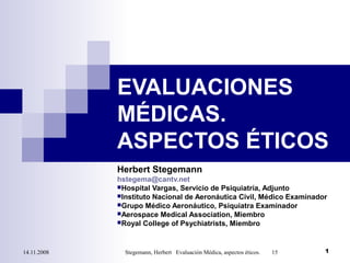 14.11.2008 Stegemann, Herbert Evaluación Médica, aspectos éticos. 15 1
EVALUACIONES
MÉDICAS.
ASPECTOS ÉTICOS
Herbert Stegemann
hstegema@cantv.net
Hospital Vargas, Servicio de Psiquiatría, Adjunto
Instituto Nacional de Aeronáutica Civil, Médico Examinador
Grupo Médico Aeronáutico, Psiquiatra Examinador
Aerospace Medical Association, Miembro
Royal College of Psychiatrists, Miembro
 