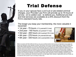 Trial Defense Services If you or your spouse face a civil suit or job-related criminal charges, your Provider Law Firm will provide up to 75 hours of service - at no added cost - to defend you. Additional pre-trial and trial services are available at a 25% discount from the Firm’s standard hourly rate.  The longer you keep your membership, the more valuable it becomes!  1st year - 75 hours  (17.5 pretrial/57.5 trial) 2nd year - 140 hours  (23 pretrial/117 trial) 3rd year - 205 hours  (28.5 pretrial/176.5 trial) 4th year - 270 hours  (34 pretrial/236 trial) 5th year - 335 hours  (39.5 pretrial/295.5 trial) Matters not covered under Plan benefits and which you may use your preferred member rate for services are: Dependents (covers member and spouse only), Bankruptcy, divorce, separation, annulment, child custody or other divorce or domestic-related matters, Charges of DUI/DWI, drug-related matters (whether prescribed or not), hit-and-run, leaving the scene of an accident, and civil or criminal charges occurring as a result of operating a commercial vehicle with more than two axles, Plan benefits apply only to charges of job-related criminal actions. Benefits do not cover instances in which you are named in a civil lawsuit or have criminal charges filed against you because you are listed as an owner, manager or associate of the business and you had no direct involvement with the act or matter that gave rise to the lawsuit or criminal charge, Lawsuits filed because of something that occurred prior to your enrollment or because of conditions that were reasonably anticipated or foreseeable prior to your enrollment (even if the lawsuit is filed after you become a member), Class actions, interventions or amicus curiae filings in which the covered member is a party (or potential party), Garnishment, attachment or any other appeal, Claims, defenses, or legal positions which your Provider Law Firm determines will not prevail in court or are frivolous or without merit.   