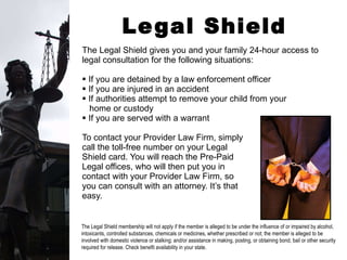 Legal Shield The Legal Shield gives you and your family 24-hour access to legal consultation for the following situations: If you are detained by a law enforcement officer If you are injured in an accident If authorities attempt to remove your child from your  home or custody If you are served with a warrant To contact your Provider Law Firm, simply  call the toll-free number on your Legal  Shield card. You will reach the Pre-Paid  Legal offices, who will then put you in  contact with your Provider Law Firm, so  you can consult with an attorney. It’s that  easy. The Legal Shield membership will not apply if the member is alleged to be under the influence of or impaired by alcohol, intoxicants, controlled substances, chemicals or medicines, whether prescribed or not; the member is alleged to be involved with domestic violence or stalking; and/or assistance in making, posting, or obtaining bond, bail or other security required for release. Check benefit availability in your state. 