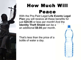 How Much Will Peace of Mind Cost? With the Pre-Paid Legal  Life Events Legal Plan  you will receive all these benefits for just  $24.95  or less per month! And the  Identity Theft Shield  can be added for  an additional  $9.95  per month. That’s less than the price of a  bottle of water a day.  
