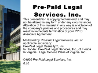 Pre-Paid Legal Services, Inc. This presentation is copyrighted material and may not be altered in any form under any circumstances. Alteration of this material in any way is a violation of the company’s policies and procedures and may result in immediate termination of your PPLSI Associate Agreement. Marketed by  Pre-Paid Legal Services, Inc . or applicable subsidiary: Pre-Paid Legal Casualty SM , Inc. In Florida:  Pre-Paid Legal Services, Inc., of Florida In Virginia:  Legal Service Plans of Virginia, Inc. ©1999 Pre-Paid Legal Services, Inc. 6.10 