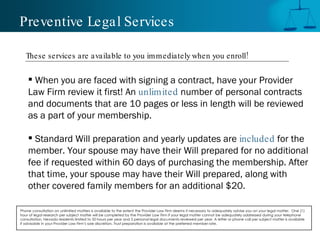 Preventive Legal Services When you are faced with signing a contract, have your Provider Law Firm review it first! An  unlimited   number of personal contracts and documents that are 10 pages or less in length will be reviewed as a part of your membership.  Standard Will preparation and yearly updates are  included   for the  member. Your spouse may have their Will prepared for no additional fee if requested within 60 days of purchasing the membership. After that time, your spouse may have their Will prepared, along with  other covered family members for an additional $20. Phone consultation on unlimited matters is available to the extent the Provider Law Firm deems it necessary to adequately advise you on your legal matter.  One (1) hour of legal research per subject matter will be completed by the Provider Law Firm if your legal matter cannot be adequately addressed during your telephone consultation. Nevada residents limited to 50 hours per year and 5 personal legal documents reviewed per year. A letter or phone call per subject matter is available if advisable in your Provider Law Firm’s sole discretion. Trust preparation is available at the preferred member rate.  These services are available to you immediately when you enroll! 