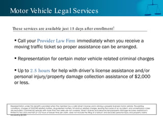 Motor Vehicle Legal Services Call your  Provider Law Firm  immediately when you receive a moving traffic ticket so proper assistance can be arranged.  Representation for certain motor vehicle related criminal charges Up to  2.5 hours  for help with driver’s license assistance and/or personal injury/property damage collection assistance of $2,000 or less. These services are available just 15 days after enrollment! Representation under this benefit is provided when the member has a valid driver’s license and is driving a properly licensed motor vehicle. Pre-existing conditions, charges of DUI/DWI related matters, drug-related matters, hit-and-run related charges, leaving the scene of an accident, and unmeritorious cases are excluded. Commercial vehicles with more than two axles are not covered. Driver’s license and personal injury/property damage recovery assistance is limited to two and one-half (2-1/2) hours of lawyer time per claim, does not include the filing of a lawsuit, and excludes personal injury and property claims exceeding $2,000.   