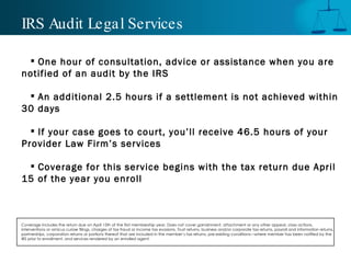 IRS Audit Legal Services One hour of consultation, advice or assistance when you are notified of an audit by the IRS An additional 2.5 hours if a settlement is not achieved within 30 days If your case goes to court, you’ll receive 46.5 hours of your Provider Law Firm’s services Coverage for this service begins with the tax return due April 15 of the year you enroll Coverage includes the return due on April 15th of the first membership year. Does not cover garnishment, attachment or any other appeal, class actions, interventions or amicus curiae filings, charges of tax fraud or income tax evasions, Trust returns, business and/or corporate tax returns, payroll and information returns, partnerships, corporation returns or portions thereof that are included in the member’s tax returns, pre-existing conditions—where member has been notified by the IRS prior to enrollment, and services rendered by an enrolled agent.  