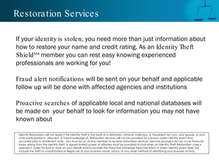 Restoration Services If your  identity is stolen , you need more than just information about how to restore your name and credit rating. As an  Identity Theft Shield SM  member you can rest easy knowing experienced professionals are working for you! Fraud alert notifications  will be sent on your behalf and applicable follow up will be done with affected agencies and institutions Proactive searches  of applicable local and national databases will be made on  your behalf to look for information you may not have known about Identity Restoration will not apply if the identity theft is the result of a dishonest, criminal, malicious, or fraudulent act you, your spouse, or your child participated in, directed, or had knowledge of. Restoration services will not be provided for a known stolen identity event that occurred prior to enrollment date.  You must be an active member to receive restoration services. Services provided do not cover financial losses arising from the identity theft. A signed limited power of attorney must be provided to Kroll when an Identity Theft Restoration case is opened in order for Kroll to work on your behalf and/or provide the Proactive Database Searches listed. A stolen identity event does not include the theft or unauthorized or illegal use of your business name, d/b/a, or any other method of identifying your business activity. 