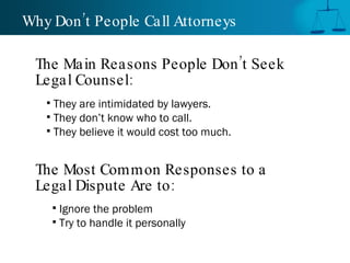 Why Don’t People Call Attorneys  They are intimidated by lawyers. They don’t know who to call. They believe it would cost too much. The Main Reasons People Don’t Seek Legal Counsel: The Most Common Responses to a Legal Dispute Are to: Ignore the problem Try to handle it personally 