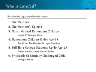 1. The Member 2. The Member’s Spouse 3. Never Married Dependent Children Under 21 Living At Home 4. Dependent Children Under Age 18 For Whom The Member Is Legal Guardian 5. Full Time College Students Up To Age 23 Never Married, Dependent Children 6. Physically Or Mentally Challenged Child Living At Home Who Is Covered? The Pre-Paid Legal membership covers:  