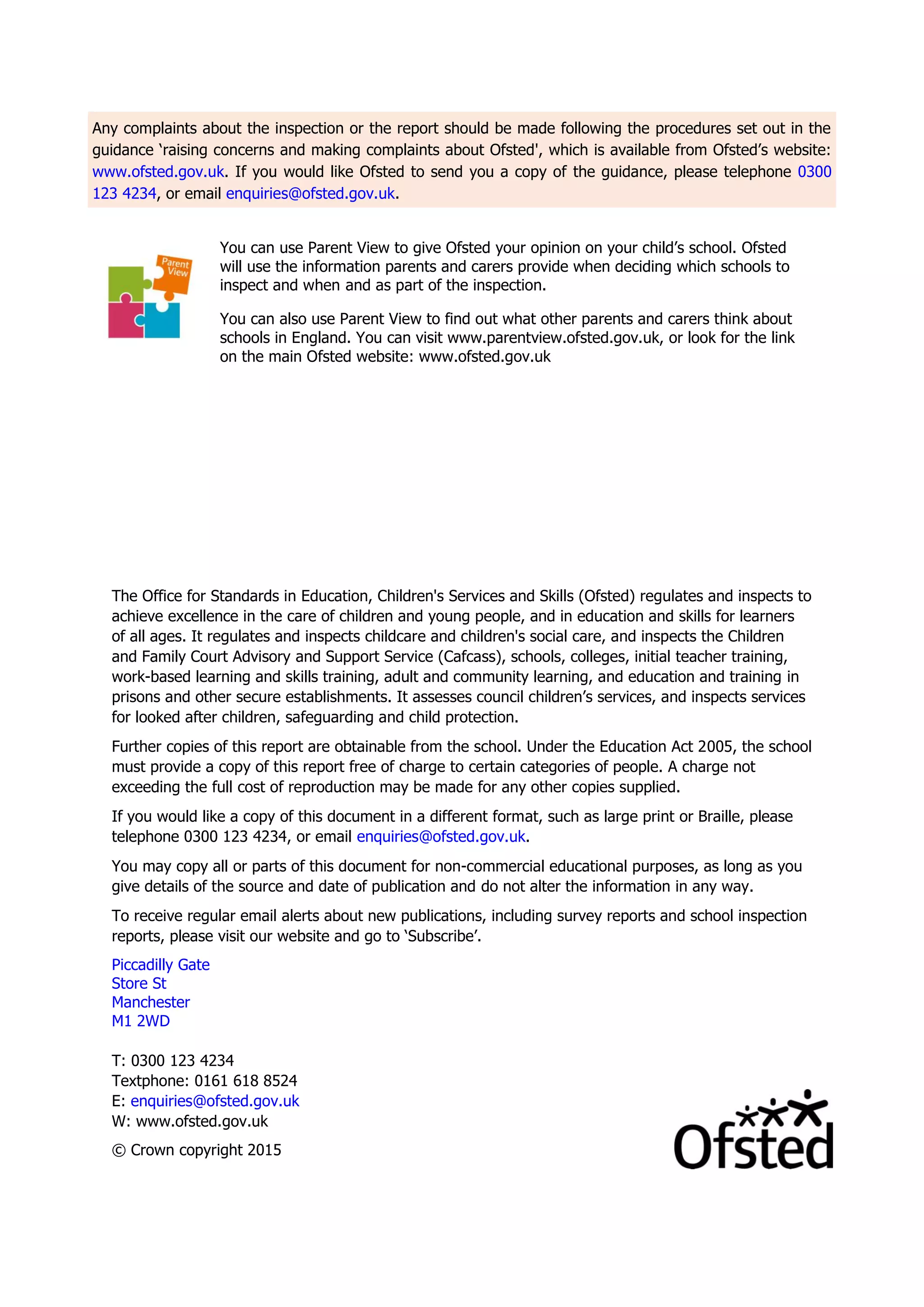 Any complaints about the inspection or the report should be made following the procedures set out in the
guidance ‘raising concerns and making complaints about Ofsted', which is available from Ofsted’s website:
www.ofsted.gov.uk. If you would like Ofsted to send you a copy of the guidance, please telephone 0300
123 4234, or email enquiries@ofsted.gov.uk.
You can use Parent View to give Ofsted your opinion on your child’s school. Ofsted
will use the information parents and carers provide when deciding which schools to
inspect and when and as part of the inspection.
You can also use Parent View to find out what other parents and carers think about
schools in England. You can visit www.parentview.ofsted.gov.uk, or look for the link
on the main Ofsted website: www.ofsted.gov.uk
The Office for Standards in Education, Children's Services and Skills (Ofsted) regulates and inspects to
achieve excellence in the care of children and young people, and in education and skills for learners
of all ages. It regulates and inspects childcare and children's social care, and inspects the Children
and Family Court Advisory and Support Service (Cafcass), schools, colleges, initial teacher training,
work-based learning and skills training, adult and community learning, and education and training in
prisons and other secure establishments. It assesses council children’s services, and inspects services
for looked after children, safeguarding and child protection.
Further copies of this report are obtainable from the school. Under the Education Act 2005, the school
must provide a copy of this report free of charge to certain categories of people. A charge not
exceeding the full cost of reproduction may be made for any other copies supplied.
If you would like a copy of this document in a different format, such as large print or Braille, please
telephone 0300 123 4234, or email enquiries@ofsted.gov.uk.
You may copy all or parts of this document for non-commercial educational purposes, as long as you
give details of the source and date of publication and do not alter the information in any way.
To receive regular email alerts about new publications, including survey reports and school inspection
reports, please visit our website and go to ‘Subscribe’.
Piccadilly Gate
Store St
Manchester
M1 2WD
T: 0300 123 4234
Textphone: 0161 618 8524
E: enquiries@ofsted.gov.uk
W: www.ofsted.gov.uk
© Crown copyright 2015
 