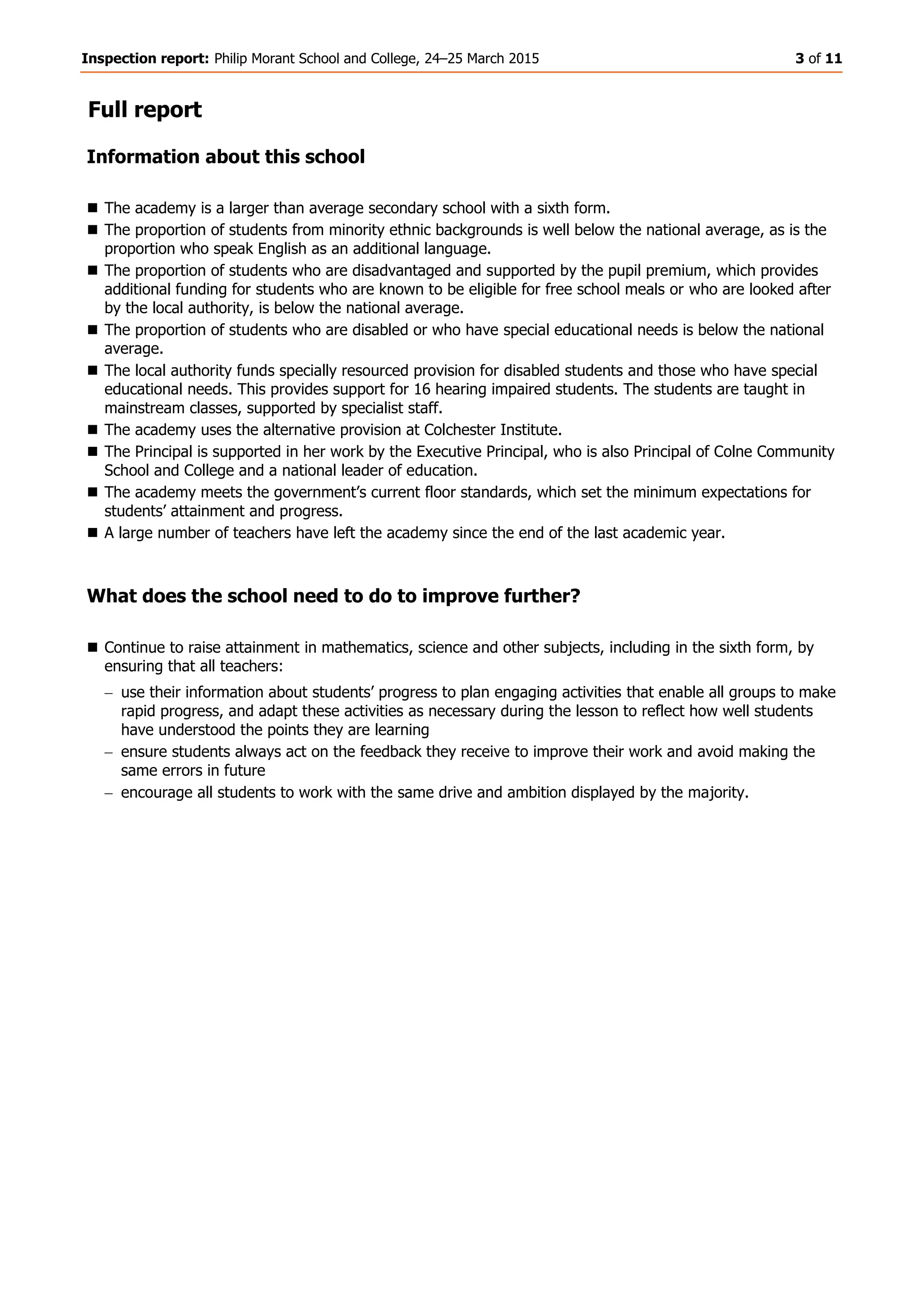 Inspection report: Philip Morant School and College, 24–25 March 2015 3 of 11
Full report
Information about this school
 The academy is a larger than average secondary school with a sixth form.
 The proportion of students from minority ethnic backgrounds is well below the national average, as is the
proportion who speak English as an additional language.
 The proportion of students who are disadvantaged and supported by the pupil premium, which provides
additional funding for students who are known to be eligible for free school meals or who are looked after
by the local authority, is below the national average.
 The proportion of students who are disabled or who have special educational needs is below the national
average.
 The local authority funds specially resourced provision for disabled students and those who have special
educational needs. This provides support for 16 hearing impaired students. The students are taught in
mainstream classes, supported by specialist staff.
 The academy uses the alternative provision at Colchester Institute.
 The Principal is supported in her work by the Executive Principal, who is also Principal of Colne Community
School and College and a national leader of education.
 The academy meets the government’s current floor standards, which set the minimum expectations for
students’ attainment and progress.
 A large number of teachers have left the academy since the end of the last academic year.
What does the school need to do to improve further?
 Continue to raise attainment in mathematics, science and other subjects, including in the sixth form, by
ensuring that all teachers:
use their information about students’ progress to plan engaging activities that enable all groups to make
rapid progress, and adapt these activities as necessary during the lesson to reflect how well students
have understood the points they are learning
ensure students always act on the feedback they receive to improve their work and avoid making the
same errors in future
encourage all students to work with the same drive and ambition displayed by the majority.
 