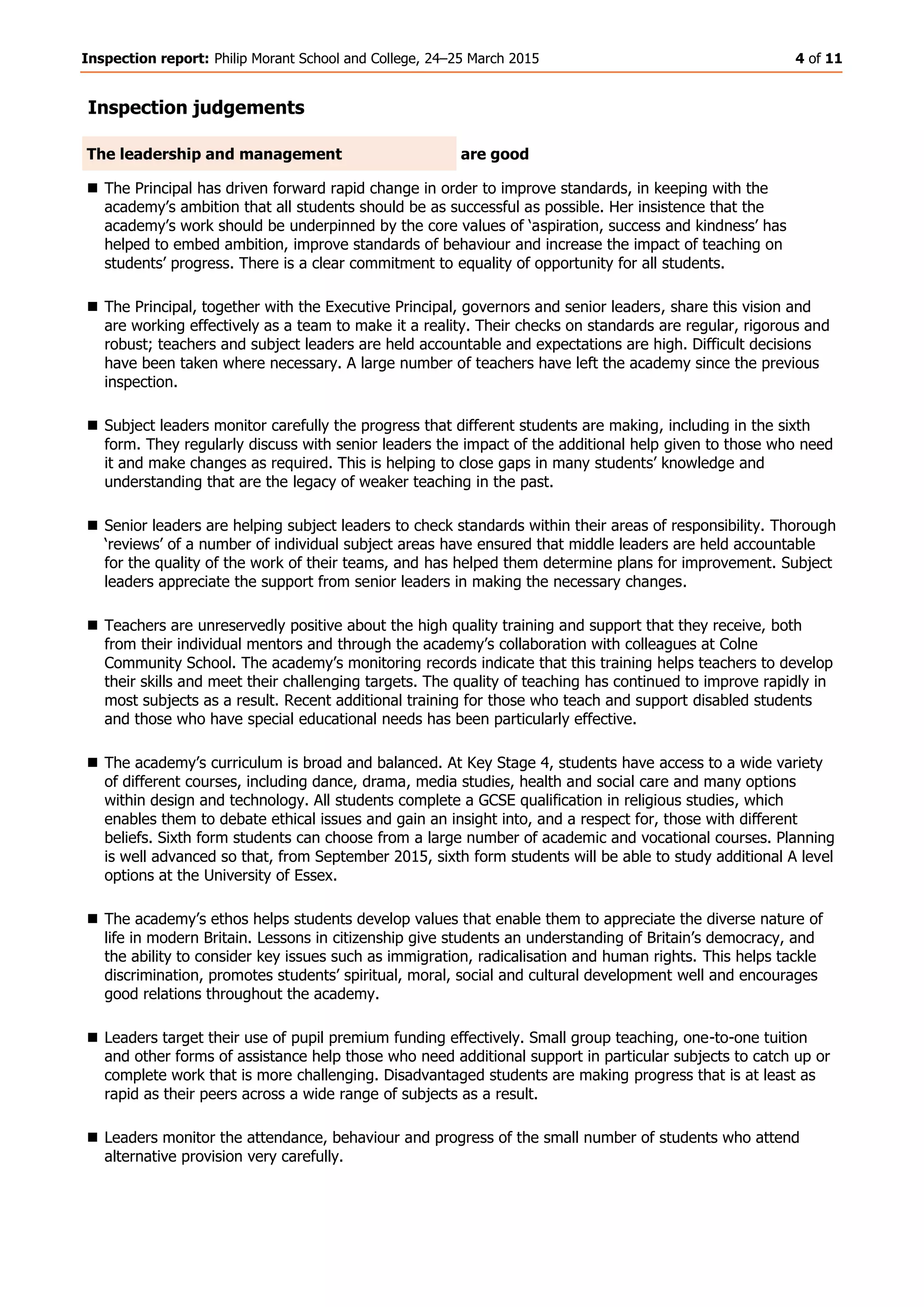 Inspection report: Philip Morant School and College, 24–25 March 2015 4 of 11
Inspection judgements
The leadership and management are good
 The Principal has driven forward rapid change in order to improve standards, in keeping with the
academy’s ambition that all students should be as successful as possible. Her insistence that the
academy’s work should be underpinned by the core values of ‘aspiration, success and kindness’ has
helped to embed ambition, improve standards of behaviour and increase the impact of teaching on
students’ progress. There is a clear commitment to equality of opportunity for all students.
 The Principal, together with the Executive Principal, governors and senior leaders, share this vision and
are working effectively as a team to make it a reality. Their checks on standards are regular, rigorous and
robust; teachers and subject leaders are held accountable and expectations are high. Difficult decisions
have been taken where necessary. A large number of teachers have left the academy since the previous
inspection.
 Subject leaders monitor carefully the progress that different students are making, including in the sixth
form. They regularly discuss with senior leaders the impact of the additional help given to those who need
it and make changes as required. This is helping to close gaps in many students’ knowledge and
understanding that are the legacy of weaker teaching in the past.
 Senior leaders are helping subject leaders to check standards within their areas of responsibility. Thorough
‘reviews’ of a number of individual subject areas have ensured that middle leaders are held accountable
for the quality of the work of their teams, and has helped them determine plans for improvement. Subject
leaders appreciate the support from senior leaders in making the necessary changes.
 Teachers are unreservedly positive about the high quality training and support that they receive, both
from their individual mentors and through the academy’s collaboration with colleagues at Colne
Community School. The academy’s monitoring records indicate that this training helps teachers to develop
their skills and meet their challenging targets. The quality of teaching has continued to improve rapidly in
most subjects as a result. Recent additional training for those who teach and support disabled students
and those who have special educational needs has been particularly effective.
 The academy’s curriculum is broad and balanced. At Key Stage 4, students have access to a wide variety
of different courses, including dance, drama, media studies, health and social care and many options
within design and technology. All students complete a GCSE qualification in religious studies, which
enables them to debate ethical issues and gain an insight into, and a respect for, those with different
beliefs. Sixth form students can choose from a large number of academic and vocational courses. Planning
is well advanced so that, from September 2015, sixth form students will be able to study additional A level
options at the University of Essex.
 The academy’s ethos helps students develop values that enable them to appreciate the diverse nature of
life in modern Britain. Lessons in citizenship give students an understanding of Britain’s democracy, and
the ability to consider key issues such as immigration, radicalisation and human rights. This helps tackle
discrimination, promotes students’ spiritual, moral, social and cultural development well and encourages
good relations throughout the academy.
 Leaders target their use of pupil premium funding effectively. Small group teaching, one-to-one tuition
and other forms of assistance help those who need additional support in particular subjects to catch up or
complete work that is more challenging. Disadvantaged students are making progress that is at least as
rapid as their peers across a wide range of subjects as a result.
 Leaders monitor the attendance, behaviour and progress of the small number of students who attend
alternative provision very carefully.
 