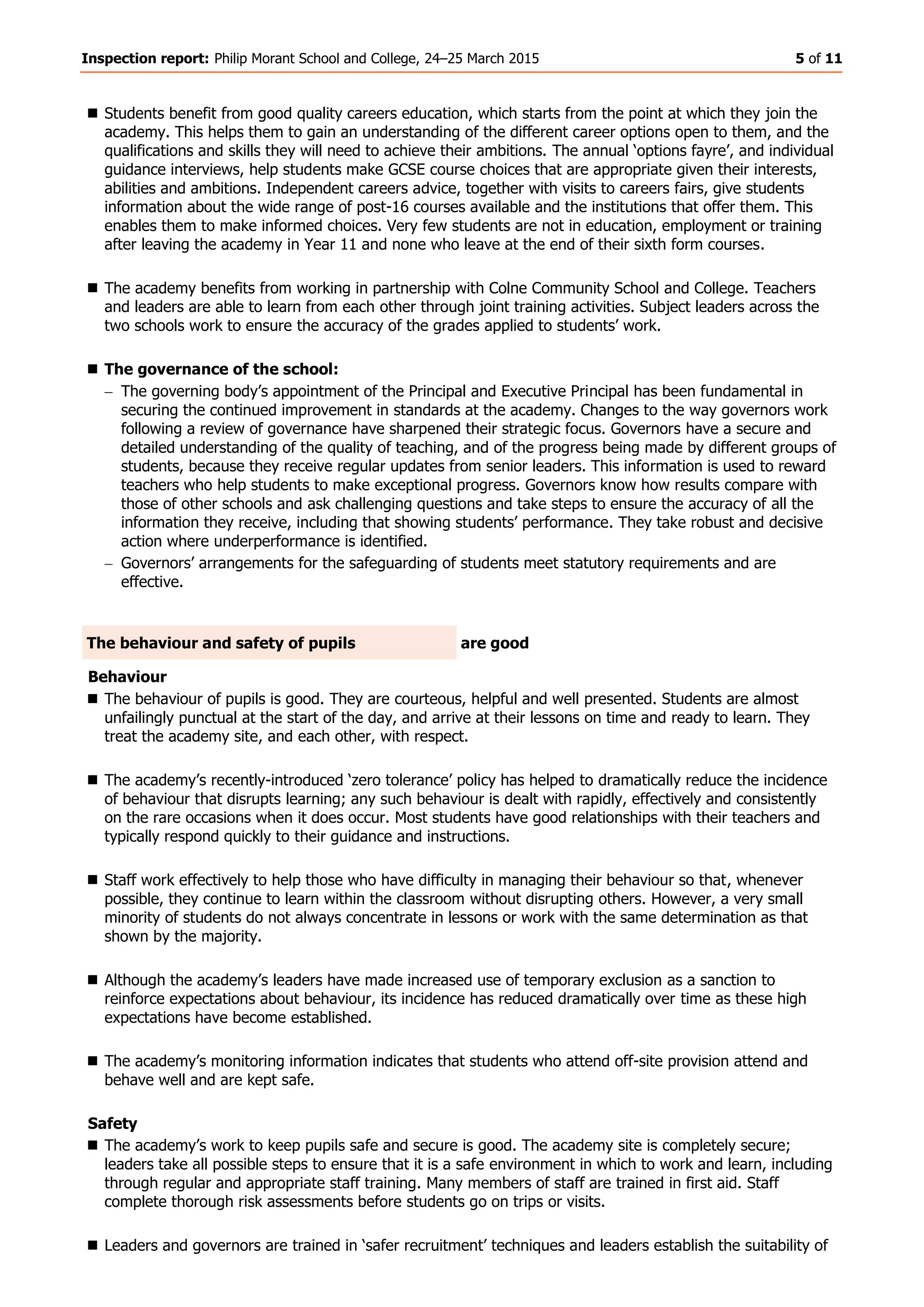 Inspection report: Philip Morant School and College, 24–25 March 2015 5 of 11
 Students benefit from good quality careers education, which starts from the point at which they join the
academy. This helps them to gain an understanding of the different career options open to them, and the
qualifications and skills they will need to achieve their ambitions. The annual ‘options fayre’, and individual
guidance interviews, help students make GCSE course choices that are appropriate given their interests,
abilities and ambitions. Independent careers advice, together with visits to careers fairs, give students
information about the wide range of post-16 courses available and the institutions that offer them. This
enables them to make informed choices. Very few students are not in education, employment or training
after leaving the academy in Year 11 and none who leave at the end of their sixth form courses.
 The academy benefits from working in partnership with Colne Community School and College. Teachers
and leaders are able to learn from each other through joint training activities. Subject leaders across the
two schools work to ensure the accuracy of the grades applied to students’ work.
 The governance of the school:
The governing body’s appointment of the Principal and Executive Principal has been fundamental in
securing the continued improvement in standards at the academy. Changes to the way governors work
following a review of governance have sharpened their strategic focus. Governors have a secure and
detailed understanding of the quality of teaching, and of the progress being made by different groups of
students, because they receive regular updates from senior leaders. This information is used to reward
teachers who help students to make exceptional progress. Governors know how results compare with
those of other schools and ask challenging questions and take steps to ensure the accuracy of all the
information they receive, including that showing students’ performance. They take robust and decisive
action where underperformance is identified.
Governors’ arrangements for the safeguarding of students meet statutory requirements and are
effective.
The behaviour and safety of pupils are good
Behaviour
 The behaviour of pupils is good. They are courteous, helpful and well presented. Students are almost
unfailingly punctual at the start of the day, and arrive at their lessons on time and ready to learn. They
treat the academy site, and each other, with respect.
 The academy’s recently-introduced ‘zero tolerance’ policy has helped to dramatically reduce the incidence
of behaviour that disrupts learning; any such behaviour is dealt with rapidly, effectively and consistently
on the rare occasions when it does occur. Most students have good relationships with their teachers and
typically respond quickly to their guidance and instructions.
 Staff work effectively to help those who have difficulty in managing their behaviour so that, whenever
possible, they continue to learn within the classroom without disrupting others. However, a very small
minority of students do not always concentrate in lessons or work with the same determination as that
shown by the majority.
 Although the academy’s leaders have made increased use of temporary exclusion as a sanction to
reinforce expectations about behaviour, its incidence has reduced dramatically over time as these high
expectations have become established.
 The academy’s monitoring information indicates that students who attend off-site provision attend and
behave well and are kept safe.
Safety
 The academy’s work to keep pupils safe and secure is good. The academy site is completely secure;
leaders take all possible steps to ensure that it is a safe environment in which to work and learn, including
through regular and appropriate staff training. Many members of staff are trained in first aid. Staff
complete thorough risk assessments before students go on trips or visits.
 Leaders and governors are trained in ‘safer recruitment’ techniques and leaders establish the suitability of
 