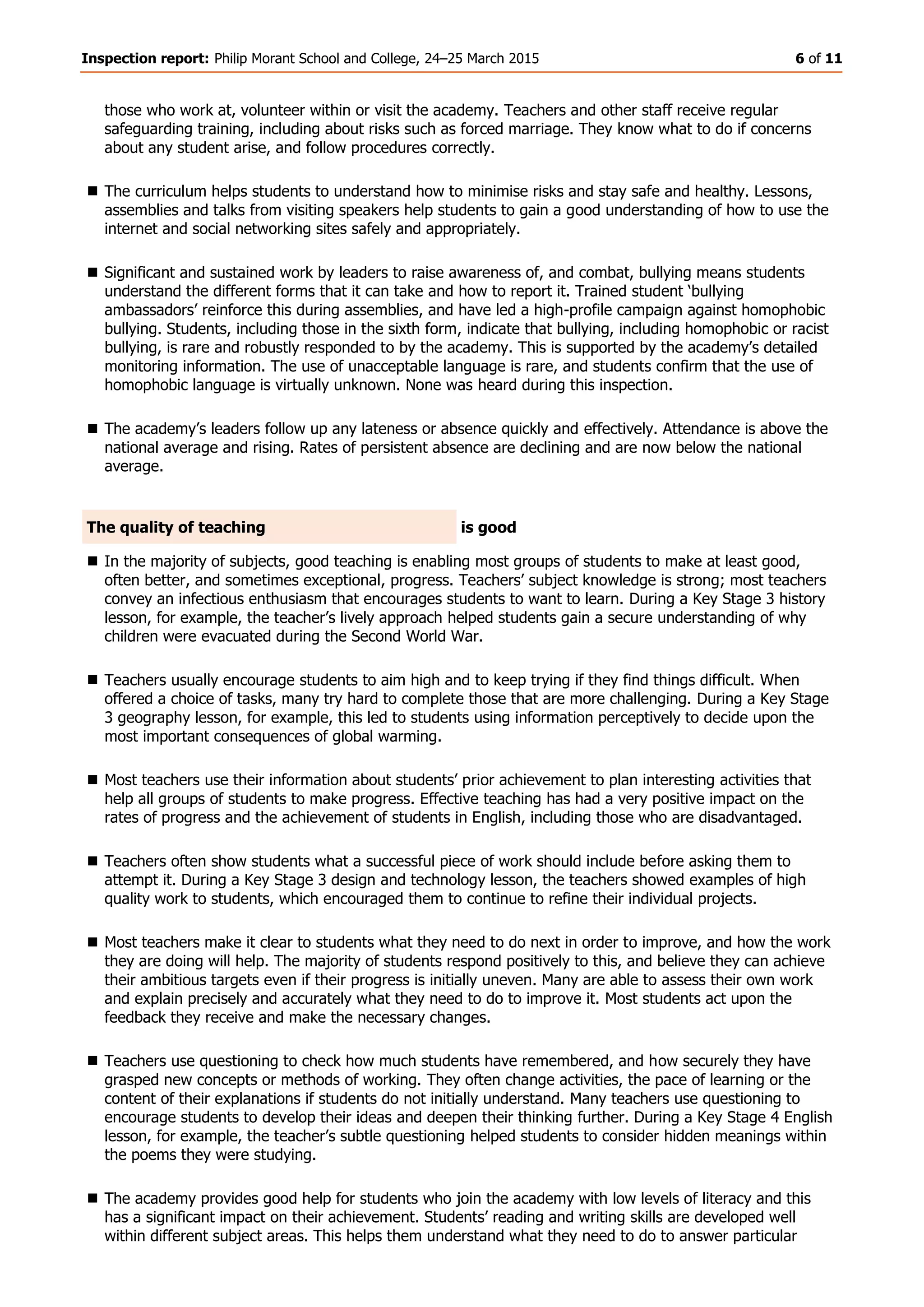 Inspection report: Philip Morant School and College, 24–25 March 2015 6 of 11
those who work at, volunteer within or visit the academy. Teachers and other staff receive regular
safeguarding training, including about risks such as forced marriage. They know what to do if concerns
about any student arise, and follow procedures correctly.
 The curriculum helps students to understand how to minimise risks and stay safe and healthy. Lessons,
assemblies and talks from visiting speakers help students to gain a good understanding of how to use the
internet and social networking sites safely and appropriately.
 Significant and sustained work by leaders to raise awareness of, and combat, bullying means students
understand the different forms that it can take and how to report it. Trained student ‘bullying
ambassadors’ reinforce this during assemblies, and have led a high-profile campaign against homophobic
bullying. Students, including those in the sixth form, indicate that bullying, including homophobic or racist
bullying, is rare and robustly responded to by the academy. This is supported by the academy’s detailed
monitoring information. The use of unacceptable language is rare, and students confirm that the use of
homophobic language is virtually unknown. None was heard during this inspection.
 The academy’s leaders follow up any lateness or absence quickly and effectively. Attendance is above the
national average and rising. Rates of persistent absence are declining and are now below the national
average.
The quality of teaching is good
 In the majority of subjects, good teaching is enabling most groups of students to make at least good,
often better, and sometimes exceptional, progress. Teachers’ subject knowledge is strong; most teachers
convey an infectious enthusiasm that encourages students to want to learn. During a Key Stage 3 history
lesson, for example, the teacher’s lively approach helped students gain a secure understanding of why
children were evacuated during the Second World War.
 Teachers usually encourage students to aim high and to keep trying if they find things difficult. When
offered a choice of tasks, many try hard to complete those that are more challenging. During a Key Stage
3 geography lesson, for example, this led to students using information perceptively to decide upon the
most important consequences of global warming.
 Most teachers use their information about students’ prior achievement to plan interesting activities that
help all groups of students to make progress. Effective teaching has had a very positive impact on the
rates of progress and the achievement of students in English, including those who are disadvantaged.
 Teachers often show students what a successful piece of work should include before asking them to
attempt it. During a Key Stage 3 design and technology lesson, the teachers showed examples of high
quality work to students, which encouraged them to continue to refine their individual projects.
 Most teachers make it clear to students what they need to do next in order to improve, and how the work
they are doing will help. The majority of students respond positively to this, and believe they can achieve
their ambitious targets even if their progress is initially uneven. Many are able to assess their own work
and explain precisely and accurately what they need to do to improve it. Most students act upon the
feedback they receive and make the necessary changes.
 Teachers use questioning to check how much students have remembered, and how securely they have
grasped new concepts or methods of working. They often change activities, the pace of learning or the
content of their explanations if students do not initially understand. Many teachers use questioning to
encourage students to develop their ideas and deepen their thinking further. During a Key Stage 4 English
lesson, for example, the teacher’s subtle questioning helped students to consider hidden meanings within
the poems they were studying.
 The academy provides good help for students who join the academy with low levels of literacy and this
has a significant impact on their achievement. Students’ reading and writing skills are developed well
within different subject areas. This helps them understand what they need to do to answer particular
 