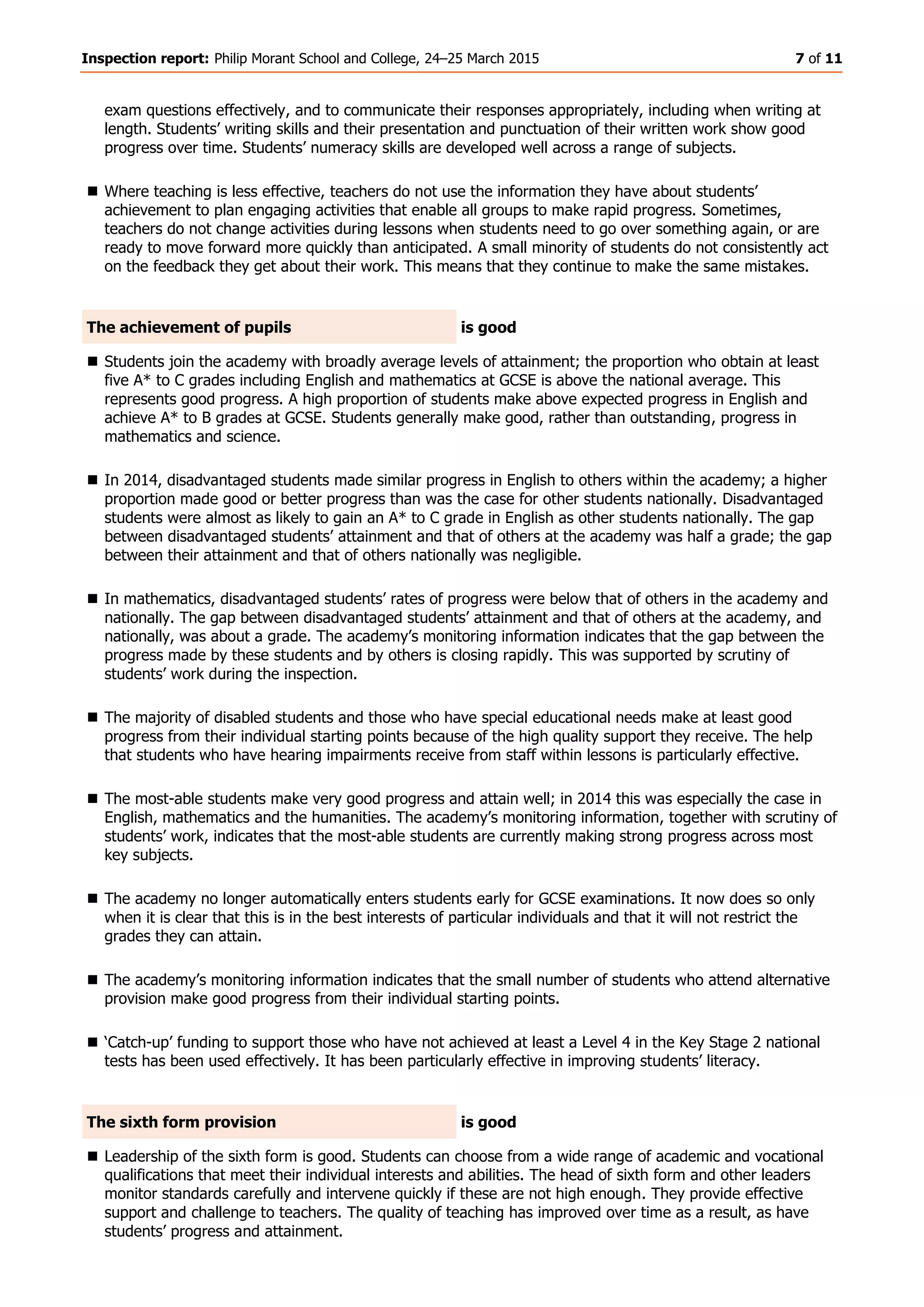 Inspection report: Philip Morant School and College, 24–25 March 2015 7 of 11
exam questions effectively, and to communicate their responses appropriately, including when writing at
length. Students’ writing skills and their presentation and punctuation of their written work show good
progress over time. Students’ numeracy skills are developed well across a range of subjects.
 Where teaching is less effective, teachers do not use the information they have about students’
achievement to plan engaging activities that enable all groups to make rapid progress. Sometimes,
teachers do not change activities during lessons when students need to go over something again, or are
ready to move forward more quickly than anticipated. A small minority of students do not consistently act
on the feedback they get about their work. This means that they continue to make the same mistakes.
The achievement of pupils is good
 Students join the academy with broadly average levels of attainment; the proportion who obtain at least
five A* to C grades including English and mathematics at GCSE is above the national average. This
represents good progress. A high proportion of students make above expected progress in English and
achieve A* to B grades at GCSE. Students generally make good, rather than outstanding, progress in
mathematics and science.
 In 2014, disadvantaged students made similar progress in English to others within the academy; a higher
proportion made good or better progress than was the case for other students nationally. Disadvantaged
students were almost as likely to gain an A* to C grade in English as other students nationally. The gap
between disadvantaged students’ attainment and that of others at the academy was half a grade; the gap
between their attainment and that of others nationally was negligible.
 In mathematics, disadvantaged students’ rates of progress were below that of others in the academy and
nationally. The gap between disadvantaged students’ attainment and that of others at the academy, and
nationally, was about a grade. The academy’s monitoring information indicates that the gap between the
progress made by these students and by others is closing rapidly. This was supported by scrutiny of
students’ work during the inspection.
 The majority of disabled students and those who have special educational needs make at least good
progress from their individual starting points because of the high quality support they receive. The help
that students who have hearing impairments receive from staff within lessons is particularly effective.
 The most-able students make very good progress and attain well; in 2014 this was especially the case in
English, mathematics and the humanities. The academy’s monitoring information, together with scrutiny of
students’ work, indicates that the most-able students are currently making strong progress across most
key subjects.
 The academy no longer automatically enters students early for GCSE examinations. It now does so only
when it is clear that this is in the best interests of particular individuals and that it will not restrict the
grades they can attain.
 The academy’s monitoring information indicates that the small number of students who attend alternative
provision make good progress from their individual starting points.
 ‘Catch-up’ funding to support those who have not achieved at least a Level 4 in the Key Stage 2 national
tests has been used effectively. It has been particularly effective in improving students’ literacy.
The sixth form provision is good
 Leadership of the sixth form is good. Students can choose from a wide range of academic and vocational
qualifications that meet their individual interests and abilities. The head of sixth form and other leaders
monitor standards carefully and intervene quickly if these are not high enough. They provide effective
support and challenge to teachers. The quality of teaching has improved over time as a result, as have
students’ progress and attainment.
 
