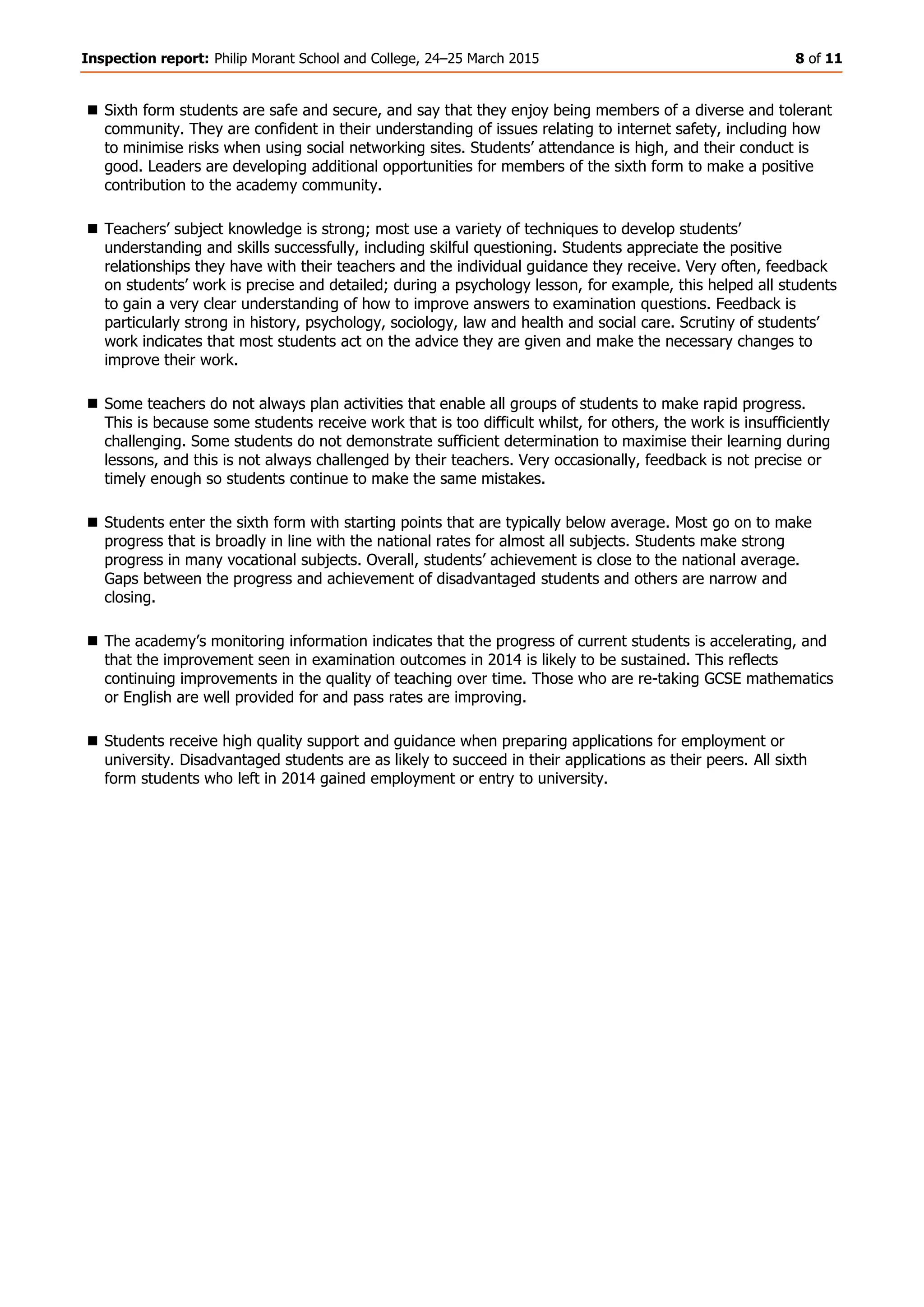Inspection report: Philip Morant School and College, 24–25 March 2015 8 of 11
 Sixth form students are safe and secure, and say that they enjoy being members of a diverse and tolerant
community. They are confident in their understanding of issues relating to internet safety, including how
to minimise risks when using social networking sites. Students’ attendance is high, and their conduct is
good. Leaders are developing additional opportunities for members of the sixth form to make a positive
contribution to the academy community.
 Teachers’ subject knowledge is strong; most use a variety of techniques to develop students’
understanding and skills successfully, including skilful questioning. Students appreciate the positive
relationships they have with their teachers and the individual guidance they receive. Very often, feedback
on students’ work is precise and detailed; during a psychology lesson, for example, this helped all students
to gain a very clear understanding of how to improve answers to examination questions. Feedback is
particularly strong in history, psychology, sociology, law and health and social care. Scrutiny of students’
work indicates that most students act on the advice they are given and make the necessary changes to
improve their work.
 Some teachers do not always plan activities that enable all groups of students to make rapid progress.
This is because some students receive work that is too difficult whilst, for others, the work is insufficiently
challenging. Some students do not demonstrate sufficient determination to maximise their learning during
lessons, and this is not always challenged by their teachers. Very occasionally, feedback is not precise or
timely enough so students continue to make the same mistakes.
 Students enter the sixth form with starting points that are typically below average. Most go on to make
progress that is broadly in line with the national rates for almost all subjects. Students make strong
progress in many vocational subjects. Overall, students’ achievement is close to the national average.
Gaps between the progress and achievement of disadvantaged students and others are narrow and
closing.
 The academy’s monitoring information indicates that the progress of current students is accelerating, and
that the improvement seen in examination outcomes in 2014 is likely to be sustained. This reflects
continuing improvements in the quality of teaching over time. Those who are re-taking GCSE mathematics
or English are well provided for and pass rates are improving.
 Students receive high quality support and guidance when preparing applications for employment or
university. Disadvantaged students are as likely to succeed in their applications as their peers. All sixth
form students who left in 2014 gained employment or entry to university.
 
