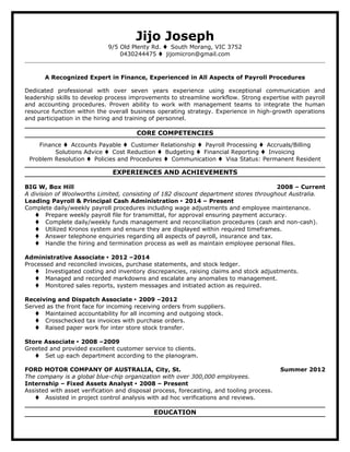 Jijo Joseph
9/5 Old Plenty Rd.  South Morang, VIC 3752
0430244475  jijomicron@gmail.com
A Recognized Expert in Finance, Experienced in All Aspects of Payroll Procedures
Dedicated professional with over seven years experience using exceptional communication and
leadership skills to develop process improvements to streamline workflow. Strong expertise with payroll
and accounting procedures. Proven ability to work with management teams to integrate the human
resource function within the overall business operating strategy. Experience in high-growth operations
and participation in the hiring and training of personnel.
CORE COMPETENCIES
Finance  Accounts Payable  Customer Relationship  Payroll Processing  Accruals/Billing
Solutions Advice  Cost Reduction  Budgeting  Financial Reporting  Invoicing
Problem Resolution  Policies and Procedures  Communication  Visa Status: Permanent Resident
EXPERIENCES AND ACHIEVEMENTS
BIG W, Box Hill 2008 – Current
A division of Woolworths Limited, consisting of 182 discount department stores throughout Australia.
Leading Payroll & Principal Cash Administration  2014 – Present
Complete daily/weekly payroll procedures including wage adjustments and employee maintenance.
 Prepare weekly payroll file for transmittal, for approval ensuring payment accuracy.
 Complete daily/weekly funds management and reconciliation procedures (cash and non-cash).
 Utilized Kronos system and ensure they are displayed within required timeframes.
 Answer telephone enquiries regarding all aspects of payroll, insurance and tax.
 Handle the hiring and termination process as well as maintain employee personal files.
Administrative Associate  2012 –2014
Processed and reconciled invoices, purchase statements, and stock ledger.
 Investigated costing and inventory discrepancies, raising claims and stock adjustments.
 Managed and recorded markdowns and escalate any anomalies to management.
 Monitored sales reports, system messages and initiated action as required.
Receiving and Dispatch Associate  2009 –2012
Served as the front face for incoming receiving orders from suppliers.
 Maintained accountability for all incoming and outgoing stock.
 Crosschecked tax invoices with purchase orders.
 Raised paper work for inter store stock transfer.
Store Associate  2008 –2009
Greeted and provided excellent customer service to clients.
 Set up each department according to the planogram.
FORD MOTOR COMPANY OF AUSTRALIA, City, St. Summer 2012
The company is a global blue-chip organization with over 300,000 employees.
Internship – Fixed Assets Analyst  2008 – Present
Assisted with asset verification and disposal process, forecasting, and tooling process.
 Assisted in project control analysis with ad hoc verifications and reviews.
EDUCATION
 