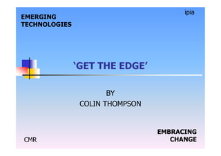 CMR
ipia
EMERGING
TECHNOLOGIES
EMBRACING
CHANGE
‘GET THE EDGE’
BY
COLIN THOMPSON
 