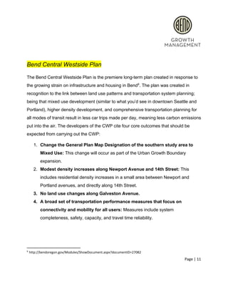  
 
Bend Central Westside Plan 
The Bend Central Westside Plan is the premiere long­term plan created in response to 
the growing strain on infrastructure and housing in Bend . The plan was created in 8
recognition to the link between land use patterns and transportation system planning; 
being that mixed use development (similar to what you’d see in downtown Seattle and 
Portland), higher density development, and comprehensive transportation planning for 
all modes of transit result in less car trips made per day, meaning less carbon emissions 
put into the air. The developers of the CWP cite four core outcomes that should be 
expected from carrying out the CWP: 
1. Change the General Plan Map Designation of the southern study area to 
Mixed Use:​ This change will occur as part of the Urban Growth Boundary 
expansion.  
2. Modest density increases along Newport Avenue and 14th Street:​ This 
includes residential density increases in a small area between Newport and 
Portland avenues, and directly along 14th Street.  
3. No land use changes along Galveston Avenue.  
4. A broad set of transportation performance measures that focus on 
connectivity and mobility for all users: ​Measures include system 
completeness, safety, capacity, and travel time reliability.  
 
8
 http://bendoregon.gov/Modules/ShowDocument.aspx?documentID=27082 
Page | 11  
 
 