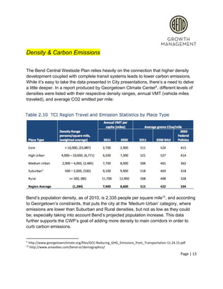  
Density & Carbon Emissions 
 
The Bend Central Westside Plan relies heavily on the connection that higher density 
development coupled with complete transit systems leads to lower carbon emissions. 
While it’s easy to take the data presented in City presentations, there’s a need to delve 
a little deeper. In a report produced by Georgetown Climate Center , different levels of 9
densities were listed with their respective density ranges, annual VMT (vehicle miles 
traveled), and average CO2 emitted per mile: 
Bend’s population density, as of 2010, is 2,335 people per square mile , and according 10
to Georgetown’s constraints, that puts the city at the ‘Medium Urban’ category, where 
emissions are lower than Suburban and Rural densities, but not as low as they could 
be; especially taking into account Bend’s projected population increase. This data 
further supports the CWP’s goal of adding more density to main corridors in order to 
curb carbon emissions.  
9
 http://www.georgetownclimate.org/files/GCC­Reducing_GHG_Emissions_from_Transportation­11.24.15.pdf 
10
 http://www.areavibes.com/bend­or/demographics/ 
Page | 13  
 
 