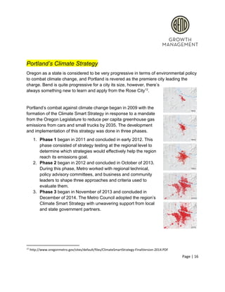  
 
Portland’s Climate Strategy 
Oregon as a state is considered to be very progressive in terms of environmental policy 
to combat climate change, and Portland is revered as the premiere city leading the 
charge. Bend is quite progressive for a city its size, however, there’s 
always something new to learn and apply from the Rose City . 12
 
Portland’s combat against climate change began in 2009 with the 
formation of the Climate Smart Strategy in response to a mandate 
from the Oregon Legislature to reduce per capita greenhouse gas 
emissions from cars and small trucks by 2035. The development 
and implementation of this strategy was done in three phases.  
1. Phase 1​ began in 2011 and concluded in early 2012. This 
phase consisted of strategy testing at the regional level to 
determine which strategies would effectively help the region 
reach its emissions goal.  
2. Phase 2​ began in 2012 and concluded in October of 2013. 
During this phase, Metro worked with regional technical, 
policy advisory committees, and business and community 
leaders to shape three approaches and criteria used to 
evaluate them.  
3. Phase 3​ began in November of 2013 and concluded in 
December of 2014. The Metro Council adopted the region’s 
Climate Smart Strategy with unwavering support from local 
and state government partners.  
 
 
12
 http://www.oregonmetro.gov/sites/default/files/ClimateSmartStrategy­FinalVersion­2014.PDF 
Page | 16  
 
 